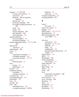 Vandevoorde/Josuttis/Gregor: C++ Templates 2017/08/11 18:35 page 772
ensurehelveticaisembedded_()
772 Index B
argument 155, 192, 760
by value or by reference 20
conversions 287
deduction 269, see argument
deduction
derived class 495
for function templates 192
for template template parameters 85,
197
match 682
named 512
nontype arguments 194
type arguments 194
versus parameter 155
argument deduction 7
for class templates 40
for function templates 10
argument-dependent lookup 217, 218, 219,
760
argument list
operator> 50
argument pack 200
array 43
array
as parameter in templates 71
as template parameter 186
conversion to pointer 107, 270
array
deduction guide 64
array
passing 115
qualiﬁcation 453
Array<> 635
assignment operator
as template 79
with type conversion 74
associated class 219
associated namespace 219
AusternSTL 750
auto 12
auto&& 167
auto 294
and initializer lists 303
as template parameter 50, 296
deduction 303
return type 11, 296
automatic instantiation 243
avoiding deduction 497
B
back()
for vectors 26
back() for vectors 23
baggage 462
Barton, John J. 497, 515, 547
BartonNackman 751
Barton-Nackman trick 497
versus CRTP 515
base class
conversion to 689
dependent 70, 237, 238
duplicate 513
empty 489
nondependent 236
parameterized by derived class 495
variadic 65
Batory, Don S. 516
BCCL 751
bibliography 749
binary compatibility
with concepts 747
binary right fold 208
bitset 79
Blinn, Frank 516
Blitz++ 751
books 749
bool
contextually convertible to 485
conversion to 689
BoolConstant 411
bool_constant 699
BoostAny 751
Boost 751
BoostFusion 751
BoostHana 751
BoostIterator 751
www.itbook.store/books/9780321714121
 