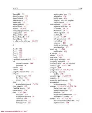 Vandevoorde/Josuttis/Gregor: C++ Templates 2017/08/11 18:35 page 773
ensurehelveticaisembedded_()
Index C 773
BoostMPL 751
BoostOperators 752
BoostOptional 752
BoostSmartPtr 752
BoostTuple 752
BoostTypeTraits 752
BoostVariant 752
Borland 256, 649
bounded polymorphism 375
bridge pattern 379
Bright, Walter 266
Brown, Walter E. 547
BrownSIunits 752
by value vs. by reference 105, 638
C
C++03 752
C++11 753
C++14 753
C++17 753
C++98 752
CacciolaKrzemienski2013 753
call
default arguments 289
parameter 9
callable 157
callback 157
CargillExceptionSafety 753
category
composite type 702
for values 673
primary type 702
char*
as template argument 49, 354
char_traits 462
Chochl´ık, Mat´uvs. 547
chrono library 534
class 4, 185, 760
associated 219
as template argument 49
deﬁnition 668
dependent base 237
name injection 221
nondependent base 236
policy class 394
qualiﬁcation 456
template see class template
versus struct 151
class template 23, 151, 760
argument deduction 40
as member 74, 178
declaration 24, 177
default argument 36
enable_if 477
friend 75, 209
full specialization 338
overloading 359
parameters 288
partial specialization 347
tag dispatching 479
class type 151, 760
qualiﬁcation 456
C linkage 183
closure 310, 422
code bloat 348
code layout principles 490
collapsing references 277
collection class 760, see container
common_type 12, 622, 732
compiler 760
compile-time if 134, 263, 474
compiling 255, 651
models 243
complete type 154, 245, 760
complex 6
composite type (category) 702
computation
metaprogramming 538
concept 29, 103, 651, 654, 739, 760
abstract base class 377
binary compatibility 747
deﬁnition 742
disable function templates 475
with static_assert 29
conditional 171, 443, 732
evaluation of unused branches 442
implementation 440
www.itbook.store/books/9780321714121
 