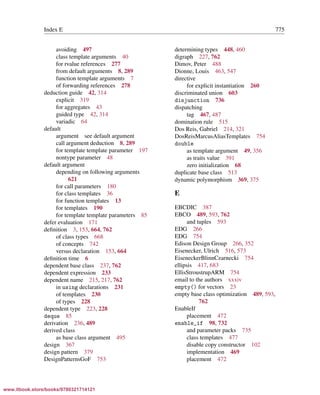 Vandevoorde/Josuttis/Gregor: C++ Templates 2017/08/11 18:35 page 775
ensurehelveticaisembedded_()
Index E 775
avoiding 497
class template arguments 40
for rvalue references 277
from default arguments 8, 289
function template arguments 7
of forwarding references 278
deduction guide 42, 314
explicit 319
for aggregates 43
guided type 42, 314
variadic 64
default
argument see default argument
call argument deduction 8, 289
for template template parameter 197
nontype parameter 48
default argument
depending on following arguments
621
for call parameters 180
for class templates 36
for function templates 13
for templates 190
for template template parameters 85
defer evaluation 171
deﬁnition 3, 153, 664, 762
of class types 668
of concepts 742
versus declaration 153, 664
deﬁnition time 6
dependent base class 237, 762
dependent expression 233
dependent name 215, 217, 762
in using declarations 231
of templates 230
of types 228
dependent type 223, 228
deque 85
derivation 236, 489
derived class
as base class argument 495
design 367
design pattern 379
DesignPatternsGoF 753
determining types 448, 460
digraph 227, 762
Dimov, Peter 488
Dionne, Louis 463, 547
directive
for explicit instantiation 260
discriminated union 603
disjunction 736
dispatching
tag 467, 487
domination rule 515
Dos Reis, Gabriel 214, 321
DosReisMarcusAliasTemplates 754
double
as template argument 49, 356
as traits value 391
zero initialization 68
duplicate base class 513
dynamic polymorphism 369, 375
E
EBCDIC 387
EBCO 489, 593, 762
and tuples 593
EDG 266
EDG 754
Edison Design Group 266, 352
Eisenecker, Ulrich 516, 573
EiseneckerBlinnCzarnecki 754
ellipsis 417, 683
EllisStroustrupARM 754
email to the authors xxxiv
empty() for vectors 23
empty base class optimization 489, 593,
762
EnableIf
placement 472
enable_if 98, 732
and parameter packs 735
class templates 477
disable copy constructor 102
implementation 469
placement 472
www.itbook.store/books/9780321714121
 