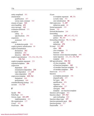 Vandevoorde/Josuttis/Gregor: C++ Templates 2017/08/11 18:35 page 776
ensurehelveticaisembedded_()
776 Index F
entity templated 181
enumeration
qualiﬁcation 457
versus static constant 543
erasure of types 523
error handling 651
error message 143
evaluation deferred 171
exception
safety 26
speciﬁcations 290
expansion
restricted 497
explicit
in deduction guide 319
explicit generic initialization 69
explicit instantiation
declaration 262
deﬁnition 260
directive 260, 762
explicit specialization 152, 224, 228, 238,
338, 762
explicit template argument 233
exported templates 266
expression
dependent 233
instantiation-dependent 234
type-dependent 217, 233
value-dependent 234
expression template 629, 762
limitations 646
performance 646
extended Koenig lookup 242
extent 110, 715
F
facade 501
FalseType 411
false_type 413, 699
implementation 411
ﬁle organization 137
final 493
ﬁxed traits 386
float
as template argument 49, 356
as traits value 391
zero initialization 68
fold expression 58, 207
deduction guide 64
formal parameter 155
forums 749
forward declaration 244
forwarding
metafunction 407, 447, 452, 552
perfect 91, 280
forwarding reference 93, 111, 763
auto&& 167
deduction 278
friend 185, 209
class 209
class templates 75
function 211
function versus function template 499
name injection 221, 241, 498, 763
template 213
full specialization 338, 763
of class templates 338
of function templates 342
of member function template 78
of member templates 344
function 517, 519
function
as template parameter 186
dispatch table 257
for types 401
qualiﬁcation 454
signature 328
spilled inline 257
surrogate 694
template see function template
function call wrapper 162
function object 157, 763
and overloading 694
function object type 157
function parameter pack 204
function pointer 517
FunctionPtr 519
www.itbook.store/books/9780321714121
 