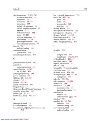 Vandevoorde/Josuttis/Gregor: C++ Templates 2017/08/11 18:35 page 777
ensurehelveticaisembedded_()
Index G 777
function template 3, 151, 763
argument deduction 10
arguments 192
as member 74, 178
declaration 177
default call argument 180
default template argument 13
friend 211
full specialization 342
inline 20, 140
nontype parameters 48
overloading 15, 326
partial specialization 356
versus friend function 499
functor 763
and overloading 694
fundamental type
qualiﬁcation 448
future template features 353
G
generated specialization 152
generation
metaprogramming 538
generic lambda 80, 309
for SFINAE 421
generic programming 380
get() for tuples 598
Gibbons, Bill 241, 515
glossary 759
glvalue 674, 763
greedy instantiation 256
Gregor, Doug 214
GregorJarviPowellVariadicTemplates 754
guard for header ﬁles 667
guided type 42, 314
Gurtovoy, Aleksey 547, 573
H
Hartinger, Roland 358
HasDereference 654
has_unique_object_representations
714
has_virtual_destructor 714
header ﬁle 137, 763
guard 667
order 141
precompiled 141
std.hpp 142
Henney, Kevlin 528
HenneyValuedConversions 754
heterogeneous collection 376
Hewlett-Packard 241, 352
higher-order genericity 214
Hinnant, Howard 488, 547
hybrid metaprogramming 532
I
identiﬁer 216
if
compile-time 263
constexpr 134, 263, 474
IfThenElseT<> 440, 541
immediate context 285
implicit instantiation 243
INCITS 763
include ﬁle 764, see header ﬁle
#include order 141
inclusion model 139, 254
incomplete type 154, 171, 764
using traits 734
index list 570, 586
index sequence 570, 586
indirect call 764
inheritance 236, 489
domination rule 515
duplicate base class 513
initialization
explicit 69
of fundamental types 68
initializer 764
initializer list 69, 764
and auto 303
and overloading 691
initializer_list
and overloading 691
www.itbook.store/books/9780321714121
 