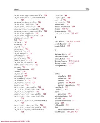Vandevoorde/Josuttis/Gregor: C++ Templates 2017/08/11 18:35 page 779
ensurehelveticaisembedded_()
Index J 779
is_nothrow_copy_constructible 720
is_nothrow_default_constructible
720
is_nothrow_destructible 724
is_nothrow_invocable 716
is_nothrow_invocable_r 716
is_nothrow_move_assignable 723
is_nothrow_move_constructible 721
is_nothrow_swappable 725
is_nothrow_swappable_with 724
is_null_pointer 704
ISO 764
is_object 707
isocpp.org 750
is_pod 713
is_pointer 704
IsPointerT<> 451
is_polymorphic 714
IsPtrMemT<> 454
is_reference 706
IsReferenceT<> 452
is_rvalue_reference 705
IsRValueReferenceT<> 452
is_same 726
implementation 410
IsSameT 410
is_scalar 707
is_signed 709
is_standard_layout 712
is_swappable 725
is_swappable_with 724
is_trivial 712
is_trivially_assignable 722
is_trivially_constructible 719
is_trivially_copyable 712
is_trivially_copy_assignable 722
is_trivially_copy_constructible
720
is_trivially_default_constructible
720
is_trivially_destructible 724
is_trivially_move_assignable 723
is_trivially_move_constructible
721
is_union 706
is_unsigned 709
is_void 703
is_volatile 711
ItaniumABI 754
iterated instantiation 259
iterator 380, 765
iterator adapter 505
iterator_traits 399, 462
J
J¨arvi, Jaakko 214, 321, 488, 649
JosuttisLaunder 754
JosuttisStdLib 755
K
Karlsson, Bjorn 485
KarlssonSafeBool 755
Klarer, Rober 662
Koenig, Andrew 217, 218, 242
Koenig lookup 218, 242
KoenigMooAcc 755
L
lambda
as callable 160
as functor 160
closure 310
generic 80, 309, 618
primary type category 702
LambdaLib 755
launder() 617
layout
principles 490
lazy instantiation 245
left fold 208
levels of instantiation 542
lexing 224
LibIssue181 755
limit
levels of instantiation 542
linkable entity 154, 256, 765
www.itbook.store/books/9780321714121
 