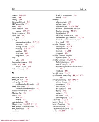 Vandevoorde/Josuttis/Gregor: C++ Templates 2017/08/11 18:35 page 780
ensurehelveticaisembedded_()
780 Index M
linkage 182, 183
linker 765
linking 255
LippmanObjMod 755
LISP cons cells 571
list 380
literal operator 277
parsing 277, 599
literal-operator-id 216
literal type 391
trait 713
lookup
argument-dependent 217, 218
for names 217
Koenig lookup 218, 242
ordinary 218, 249
qualiﬁed 216
two-phase 249
unqualiﬁed 216
loop
split 634
Lumsdaine, Andrew 488
lvalue 674, 765
before C++11 673
lvalue reference 105
M
Maddock, John 662
make_pair() 120
make_signed 729
avoid undeﬁned behavior 442
make_unsigned 729
avoid undeﬁned behavior 442
manual instantiation 260
Marcus, Mat 214
match 682
best 681
perfect 682
materialization 676
Maurer, Jens 214, 267, 321, 322
max_align_t and type traits 702
max_element() 380
maximum
levels of instantiation 542
munch 226
member
alias template 178
as base class 492
class template 74, 178, 765
function see member function
function template 74, 178
initialization 69
of current instantiation 240
of unknown specialization 229, 240
template see member template
type check 431
member function 181
as template 74, 178
implementation 26
template 151, 765
virtual 182
member function template
specialization 78
member template 74, 178, 765
full specialization 344
generic lambda 80
versus template template parameter
398
virtual 182
Merrill, Jason 214, 321
metafunction forwarding 407, 447, 452,
552
metaprogramming 123, 529, 549
chrono library 534
constexpr 529
dimensions 537
for unit types 534
hybrid 532
on types 531
on values 529
unrolling loops 533
Metaware 241, 545
Meyers, Scott 516
MeyersCounting 755
MeyersEffective 755
MeyersMoreEffective 755
mixin 203, 508
www.itbook.store/books/9780321714121
 