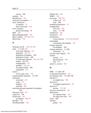 Vandevoorde/Josuttis/Gregor: C++ Templates 2017/08/11 18:35 page 781
ensurehelveticaisembedded_()
Index N 781
curious 510
modules 366
MoonFlavors 756
motivation of templates 1
move constructor
as template 79
detect noexcept 443
move semantics
perfect forwarding 91
MTL 756
MusserWangDynaVeri 756
Myers, Nathan 397, 462, 515
MyersTraits 756
N
Nackman, Lee R. 497, 515, 547
name 155, 215, 216
class name injection 221
dependent 215, 217
dependent of templates 230
dependent of types 228
friend name injection 221, 241, 498
lookup 215, 217
nondependent 217
qualiﬁed 215, 216
two-phase lookup 249
unqualiﬁed 216
name()
of std::type_info 138
named template argument 358, 512
namespace
associated 219
scope 177
template 231
unnamed 666
narrowing nontype argument for templates
194
Naumann, Axel 547
negation 736
nested class 181
as template 74, 178
NewMat 756
NewShorterOED 756
Niebler, Eric 649
NIHCL 383
noexcept 290, 415
in declval 415
traits 443
nondeduced parameter 10
nondependent
base class 236
name 217, 765
nonintrusive 376
noninvasive 376
nonreference
versus reference 115, 270, 638, 687
nontemplate
overloading with template 332
nontype argument
for templates 194
nontype parameter 45, 186
restrictions 49
nullptr type category 704
numeric
parsing 277
parsing literals 599
trait 707
numeric_limits 462
O
ODR 154, 663, 765
on-demand instantiation 243
one-deﬁnition rule 154, 663, 765
operator[ ]
at compile time 599
operator>
in template argument list 50
operator""
parsing 277, 599
operator-function-id 216
optimization
for copying strings 107
for empty base class 489
oracle 662
ordering
partial 330
www.itbook.store/books/9780321714121
 