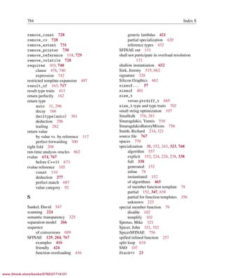 Vandevoorde/Josuttis/Gregor: C++ Templates 2017/08/11 18:35 page 784
ensurehelveticaisembedded_()
784 Index S
remove_const 728
remove_cv 728
remove_extent 731
remove_pointer 730
remove_reference 118, 729
remove_volatile 728
requires 103, 740
clause 476, 740
expression 742
restricted template expansion 497
result_of 163, 717
result type traits 413
return perfectly 162
return type
auto 11, 296
decay 166
decltype(auto) 301
deduction 296
trailing 282
return value
by value vs. by reference 117
perfect forwarding 300
right fold 208
run-time analysis oracles 662
rvalue 674, 767
before C++11 673
rvalue reference 105
const 110
deduction 277
perfect match 687
value category 92
S
Sankel, David 547
scanning 224
semantic transparency 325
separation model 266
sequence
of conversions 689
SFINAE 129, 284, 767
examples 416
friendly 424
function overloading 416
generic lambdas 421
partial specialization 420
reference types 432
SFINAE out 131
shall not participate in overload resolution
131
shallow instantiation 652
Siek, Jeremy 515, 662
signature 328
Silicon Graphics 462
sizeof... 57
sizeof 401
size_t
versus ptrdiff_t 685
size_t type and type traits 702
small string optimization 107
Smalltalk 376, 383
Smaragdakis, Yannis 516
SmaragdakisBatoryMixins 756
Smith, Richard 214, 321
source ﬁle 767
spaces 770
specialization 31, 152, 243, 323, 768
algorithm 557
explicit 152, 224, 228, 238, 338
full 338
generated 152
inline 78
instantiated 152
of algorithms 465
of member function template 78
partial 152, 347, 638
partial for function templates 356
unknown 223
special member function 79
disable 102
templify 102
Spertus, Mike 321
Spicer, John 321, 352
SpicerSFINAE 756
spilled inlined function 257
split loop 634
SSO 107
Stack<> 23
www.itbook.store/books/9780321714121
 