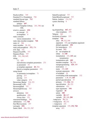 Vandevoorde/Josuttis/Gregor: C++ Templates 2017/08/11 18:35 page 785
ensurehelveticaisembedded_()
Index T 785
Stackoverﬂow 749
Standard C++ Foundation 750
standard-layout type 712
standard library
utilities 697
Standard Template Library 241, 380, see
STL
static_assert 654
as concept 29
in templates 6
static constant
versus enumeration 543
static data member template 768
static if 266
static member 28, 181
static polymorphism 372, 376
std.hpp 142
StepanovLeeSTL 757
StepanovNotes 757
STL 241, 380, 649
string
[ ] 685
and reference template parameters 271
as parameter 54
as template argument 49, 354
literal as template parameters 271
string literal
as parameter in templates 71
parsing 277
passing 115
value category 674
Stroustrup, Bjarne 214, 321
StroustrupC++PL 757
StroustrupDnE 757
StroustrupGlossary 757
struct
deﬁnition 668
qualiﬁcation 456
versus class 151
structured bindings 306
substitution 152, 768
Sun Microsystems 257
surrogate 694
Sutter, Herb 266, 321, 547
SutterExceptional 757
SutterMoreExceptional 757
Sutton, Andrew 214, 547
syntax checking 6
T
tag dispatching 467, 487
class templates 479
Taligent 240
taxonomy of names 215
template 768
alias 39, 312, 446
argument 155, see template argument
default argument 190
for namespaces 231
friend 213
id see template-id
inline 20, 140
instantiation 152, 243, see
instantiation
instantiation-safe 482
member template 74, 178
metaprogramming 529, 549
motivation 1
name 155, 215
nontype arguments 194
of template 28
overloading with nontemplate 332
parameter 3, 9, 155, 185
partial specialization 33
primary 152, 184, 348
specialization 31, 152
substitution 152
type arguments 194
typedef 38
union 180
variable 80, 447
variadic 55, 190, 200
.template 79, 231
->template 80, 231
::template 231
template argument 155, 192, 768
array 453
www.itbook.store/books/9780321714121
 