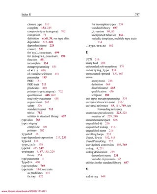 Vandevoorde/Josuttis/Gregor: C++ Templates 2017/08/11 18:35 page 787
ensurehelveticaisembedded_()
Index U 787
closure type 310
complete 154, 245
composite type (category) 702
conversion 74
deﬁnition xxxii, 38, see type alias
dependent 223, 228
dependent name 228
erasure 523
for bool_constant 699
for integral_constant 698
function 401
incomplete 154
metaprogramming 531
of *this 686
of container element 401
parameter 185
POD 151
POD trait 713
predicates 410
primary type (category) 702
qualiﬁcation 448, 460
read-only parameter 458
requirement 743
safety 376
standard-layout 712
trivial 712
utilities in standard library 697
type alias 769
type category
composite 702
primary 702
typedef 38
type-dependent expression 217, 233
typeid 138
type_info 138
typelist 455, 549
typename 4, 67, 185, 229
future 354
type parameter 4
TypeT<> 460
type template 769
type traits 164, see traits
as predicates 410
factory 422
for incomplete types 734
standard library 697
_t version 40, 83
unexpected behavior 164
variadic templates, multiple type traits
734
__type_traits 462
U
UCN 216
unary fold 208
unbounded polymorphism 376
underlying_type 716
unevaluated operand 133, 667
union
anonymous 246
deﬁnition 668
discriminated 603
qualiﬁcation 456
template 180
unit types metaprogramming 534
universal character name 216
universal reference 93, 111, 769, see
forwarding reference
unknown specialization 223, 228
member of 229, 240
unnamed namespace 666
unqualiﬁed-id 216
unqualiﬁed lookup 216
unqualiﬁed name 216
unrolling loops 533
Unruh, Erwin 352, 545
UnruhPrimeOrig 757
user-deﬁned conversion 195, 769
using 4, 231
using declaration 239
dependent name 231
variadic expressions 65
utilities in the standard library 697
V
valarray 648
www.itbook.store/books/9780321714121
 