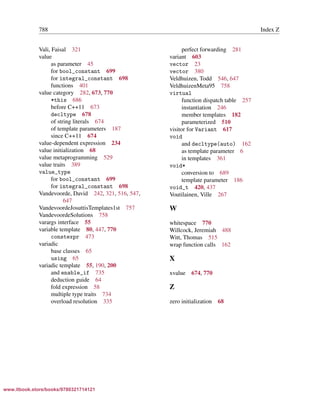 Vandevoorde/Josuttis/Gregor: C++ Templates 2017/08/11 18:35 page 788
ensurehelveticaisembedded_()
788 Index Z
Vali, Faisal 321
value
as parameter 45
for bool_constant 699
for integral_constant 698
functions 401
value category 282, 673, 770
*this 686
before C++11 673
decltype 678
of string literals 674
of template parameters 187
since C++11 674
value-dependent expression 234
value initialization 68
value metaprogramming 529
value traits 389
value_type
for bool_constant 699
for integral_constant 698
Vandevoorde, David 242, 321, 516, 547,
647
VandevoordeJosuttisTemplates1st 757
VandevoordeSolutions 758
varargs interface 55
variable template 80, 447, 770
constexpr 473
variadic
base classes 65
using 65
variadic template 55, 190, 200
and enable_if 735
deduction guide 64
fold expression 58
multiple type traits 734
overload resolution 335
perfect forwarding 281
variant 603
vector 23
vector 380
Veldhuizen, Todd 546, 647
VeldhuizenMeta95 758
virtual
function dispatch table 257
instantiation 246
member templates 182
parameterized 510
visitor for Variant 617
void
and decltype(auto) 162
as template parameter 6
in templates 361
void*
conversion to 689
template parameter 186
void_t 420, 437
Voutilainen, Ville 267
W
whitespace 770
Willcock, Jeremiah 488
Witt, Thomas 515
wrap function calls 162
X
xvalue 674, 770
Z
zero initialization 68
www.itbook.store/books/9780321714121
 