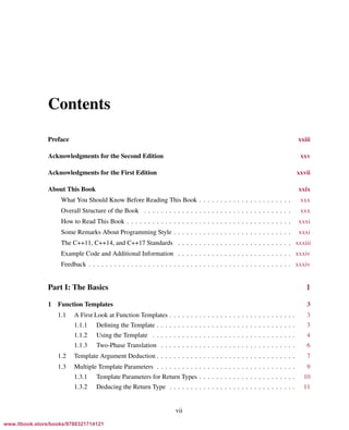 Vandevoorde/Josuttis/Gregor: C++ Templates 2017/08/11 18:35 page vii
ensurehelveticaisembedded_()
Contents
Preface xxiii
Acknowledgments for the Second Edition xxv
Acknowledgments for the First Edition xxvii
About This Book xxix
What You Should Know Before Reading This Book . . . . . . . . . . . . . . . . . . . . . . xxx
Overall Structure of the Book . . . . . . . . . . . . . . . . . . . . . . . . . . . . . . . . . . . xxx
How to Read This Book . . . . . . . . . . . . . . . . . . . . . . . . . . . . . . . . . . . . . . . xxxi
Some Remarks About Programming Style . . . . . . . . . . . . . . . . . . . . . . . . . . . . xxxi
The C++11, C++14, and C++17 Standards . . . . . . . . . . . . . . . . . . . . . . . . . . . xxxiii
Example Code and Additional Information . . . . . . . . . . . . . . . . . . . . . . . . . . . xxxiv
Feedback . . . . . . . . . . . . . . . . . . . . . . . . . . . . . . . . . . . . . . . . . . . . . . . . xxxiv
Part I: The Basics 1
1 Function Templates 3
1.1 A First Look at Function Templates . . . . . . . . . . . . . . . . . . . . . . . . . . . . . . 3
1.1.1 Deﬁning the Template . . . . . . . . . . . . . . . . . . . . . . . . . . . . . . . . . 3
1.1.2 Using the Template . . . . . . . . . . . . . . . . . . . . . . . . . . . . . . . . . . 4
1.1.3 Two-Phase Translation . . . . . . . . . . . . . . . . . . . . . . . . . . . . . . . . 6
1.2 Template Argument Deduction . . . . . . . . . . . . . . . . . . . . . . . . . . . . . . . . . 7
1.3 Multiple Template Parameters . . . . . . . . . . . . . . . . . . . . . . . . . . . . . . . . . 9
1.3.1 Template Parameters for Return Types . . . . . . . . . . . . . . . . . . . . . . . 10
1.3.2 Deducing the Return Type . . . . . . . . . . . . . . . . . . . . . . . . . . . . . . 11
vii
www.itbook.store/books/9780321714121
 