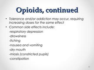 Opioids, continuedOpioids, continued
• Tolerance and/or addiction may occur, requiring
increasing doses for the same effect
• Common side effects include:
-respiratory depression
-drowsiness
-itching
-nausea and vomiting
-dry mouth
-miosis (constricted pupils)
-constipation
10
 