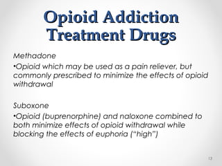 Opioid AddictionOpioid Addiction
Treatment DrugsTreatment Drugs
Methadone
•Opioid which may be used as a pain reliever, but
commonly prescribed to minimize the effects of opioid
withdrawal
Suboxone
•Opioid (buprenorphine) and naloxone combined to
both minimize effects of opioid withdrawal while
blocking the effects of euphoria (“high”)
13
 
