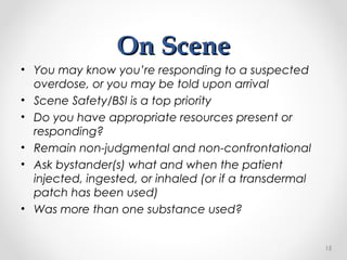 On SceneOn Scene
• You may know you’re responding to a suspected
overdose, or you may be told upon arrival
• Scene Safety/BSI is a top priority
• Do you have appropriate resources present or
responding?
• Remain non-judgmental and non-confrontational
• Ask bystander(s) what and when the patient
injected, ingested, or inhaled (or if a transdermal
patch has been used)
• Was more than one substance used?
15
 