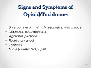 Signs and Symptoms ofSigns and Symptoms of
Opioid/Toxidrome:Opioid/Toxidrome:
• Unresponsive or minimally responsive, with a pulse
• Depressed respiratory rate
• Agonal respirations
• Respiratory arrest
• Cyanosis
• Miosis (constricted pupils)
19
 