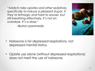 “Addicts take opiates and other sedatives
specifically to induce a pleasant stupor. If
they’re lethargic and hard to arouse, but
still breathing effectively, it’s not an
overdose. It’s a dose.”
–Boston paramedic
21
• Naloxone is for depressed respirations, not
depressed mental status.
• Opiate use alone (without depressed respirations)
does not merit the use of naloxone.
 