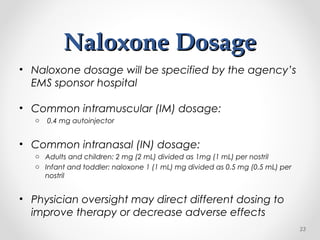 Naloxone DosageNaloxone Dosage
• Naloxone dosage will be specified by the agency’s
EMS sponsor hospital
• Common intramuscular (IM) dosage:
o 0.4 mg autoinjector
• Common intranasal (IN) dosage:
o Adults and children: 2 mg (2 mL) divided as 1mg (1 mL) per nostril
o Infant and toddler: naloxone 1 (1 mL) mg divided as 0.5 mg (0.5 mL) per
nostril
• Physician oversight may direct different dosing to
improve therapy or decrease adverse effects
23
 