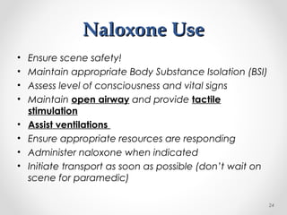 Naloxone UseNaloxone Use
• Ensure scene safety!
• Maintain appropriate Body Substance Isolation (BSI)
• Assess level of consciousness and vital signs
• Maintain open airway and provide tactile
stimulation
• Assist ventilations
• Ensure appropriate resources are responding
• Administer naloxone when indicated
• Initiate transport as soon as possible (don’t wait on
scene for paramedic)
24
 