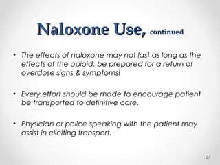 Naloxone Use,Naloxone Use, continuedcontinued
• The effects of naloxone may not last as long as the
effects of the opioid; be prepared for a return of
overdose signs & symptoms!
• Every effort should be made to encourage patient
be transported to definitive care.
• Physician or police speaking with the patient may
assist in eliciting transport.
27
 