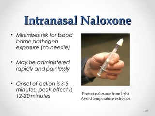 Intranasal NaloxoneIntranasal Naloxone
• Minimizes risk for blood
borne pathogen
exposure (no needle)
• May be administered
rapidly and painlessly
• Onset of action is 3-5
minutes, peak effect is
12-20 minutes
Protect naloxone from light
Avoid temperature extremes
29
 