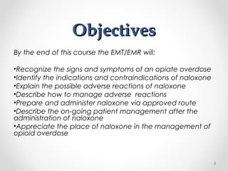 ObjectivesObjectives
By the end of this course the EMT/EMR will:
•Recognize the signs and symptoms of an opiate overdose
•Identify the indications and contraindications of naloxone
•Explain the possible adverse reactions of naloxone
•Describe how to manage adverse reactions
•Prepare and administer naloxone via approved route
•Describe the on-going patient management after the
administration of naloxone
•Appreciate the place of naloxone in the management of
opioid overdose
3
 