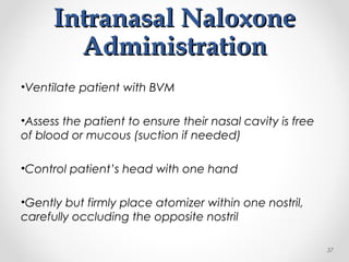 Intranasal NaloxoneIntranasal Naloxone
AdministrationAdministration
•Ventilate patient with BVM
•Assess the patient to ensure their nasal cavity is free
of blood or mucous (suction if needed)
•Control patient’s head with one hand
•Gently but firmly place atomizer within one nostril,
carefully occluding the opposite nostril
37
 