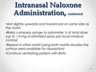 Intranasal NaloxoneIntranasal Naloxone
Administration,Administration, continuedcontinued
•Aim slightly upwards and toward ear on same side as
the nostril
•Briskly compress syringe to administer ½ of total dose
(up to 1.0 mg of atomized spray per local medical
control)
•Repeat in other nostril (using both nostrils doubles the
surface area available for absorption)
•Continue ventilating patient with BVM
38
 