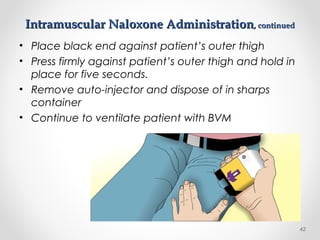 Intramuscular Naloxone AdministrationIntramuscular Naloxone Administration, continued, continued
• Place black end against patient’s outer thigh
• Press firmly against patient’s outer thigh and hold in
place for five seconds.
• Remove auto-injector and dispose of in sharps
container
• Continue to ventilate patient with BVM
42
 