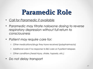 Paramedic RoleParamedic Role
• Call for Paramedic if available
• Paramedic may titrate naloxone dosing to reverse
respiratory depression without full return to
consciousness
• Patient may require care for:
o Other medications/drugs they have received (polypharmacia)
o Additional care if no response to BLS care or if patient relapses
o Other conditions (head Injury, stroke, hypoxia, etc.)
• Do not delay transport
49
 