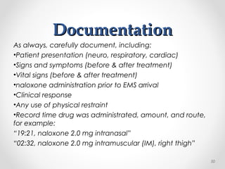 DocumentationDocumentation
As always, carefully document, including:
•Patient presentation (neuro, respiratory, cardiac)
•Signs and symptoms (before & after treatment)
•Vital signs (before & after treatment)
•naloxone administration prior to EMS arrival
•Clinical response
•Any use of physical restraint
•Record time drug was administrated, amount, and route,
for example:
“19:21, naloxone 2.0 mg intranasal”
“02:32, naloxone 2.0 mg intramuscular (IM), right thigh”
50
 