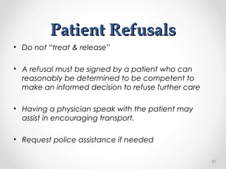 Patient RefusalsPatient Refusals
• Do not “treat & release”
• A refusal must be signed by a patient who can
reasonably be determined to be competent to
make an informed decision to refuse further care
• Having a physician speak with the patient may
assist in encouraging transport.
• Request police assistance if needed
51
 