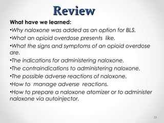 ReviewReview
What have we learned:
•Why naloxone was added as an option for BLS.
•What an opioid overdose presents like.
•What the signs and symptoms of an opioid overdose
are.
•The indications for administering naloxone.
•The contraindications to administering naloxone.
•The possible adverse reactions of naloxone.
•How to manage adverse reactions.
•How to prepare a naloxone atomizer or to administer
naloxone via autoinjector.
53
 