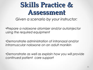 Skills Practice &Skills Practice &
AssessmentAssessment
Given a scenario by your instructor:
•Prepare a naloxone atomizer and/or autoinjector
using the required equipment
•Demonstrate administration of intranasal and/or
intramuscular naloxone on an adult manikin
•Demonstrate as well as explain how you will provide
continued patient care support
56
 