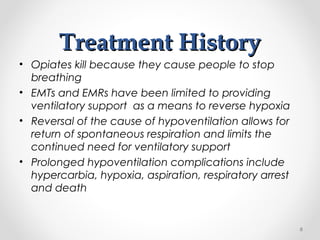 Treatment HistoryTreatment History
• Opiates kill because they cause people to stop
breathing
• EMTs and EMRs have been limited to providing
ventilatory support as a means to reverse hypoxia
• Reversal of the cause of hypoventilation allows for
return of spontaneous respiration and limits the
continued need for ventilatory support
• Prolonged hypoventilation complications include
hypercarbia, hypoxia, aspiration, respiratory arrest
and death
6
 
