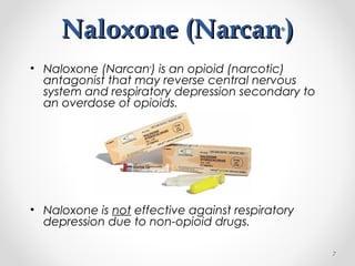 Naloxone (NarcanNaloxone (Narcan®®
))
• Naloxone (Narcan®
) is an opioid (narcotic)
antagonist that may reverse central nervous
system and respiratory depression secondary to
an overdose of opioids.
• Naloxone is not effective against respiratory
depression due to non-opioid drugs.
7
 