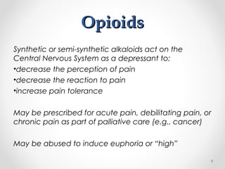 OpioidsOpioids
Synthetic or semi-synthetic alkaloids act on the
Central Nervous System as a depressant to:
•decrease the perception of pain
•decrease the reaction to pain
•increase pain tolerance
May be prescribed for acute pain, debilitating pain, or
chronic pain as part of palliative care (e.g., cancer)
May be abused to induce euphoria or “high”
9
 