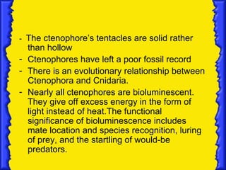 - The ctenophore’s tentacles are solid rather
  than hollow
- Ctenophores have left a poor fossil record
- There is an evolutionary relationship between
  Ctenophora and Cnidaria.
- Nearly all ctenophores are bioluminescent.
  They give off excess energy in the form of
  light instead of heat.The functional
  significance of bioluminescence includes
  mate location and species recognition, luring
  of prey, and the startling of would-be
  predators.
 
