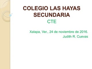 COLEGIO LAS HAYAS
SECUNDARIA
CTE
Xalapa, Ver., 24 de noviembre de 2016.
Judith R. Cuevas
 