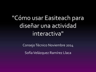 "Cómo usar Easiteach para 
diseñar una actividad 
interactiva" 
Consejo Técnico Noviembre 2014 
Sofía Velázquez Ramírez Llaca 
 