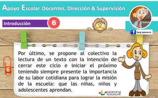 Apoyo Escolar Docentes, Dirección & Supervisión
Introducción
Por último, se propone al colectivo la
lectura de un texto con la intención de
cerrar este ciclo e iniciar el próximo
teniendo siempre presente la importancia
de su labor cotidiana para lograr la misión
de la escuela: que las niñas, niños y
adolescentes aprendan.
6
 