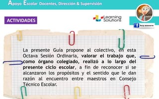 ACTIVIDADES
Apoyo Escolar Docentes, Dirección & Supervisión
La presente Guía propone al colectivo, en esta
Octava Sesión Ordinaria, valorar el trabajo que,
como órgano colegiado, realizó a lo largo del
presente ciclo escolar, a fin de reconocer si se
alcanzaron los propósitos y el sentido que le dan
razón al encuentro entre maestros en Consejo
Técnico Escolar.
 