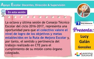 Lucy
Galán
González
En esta sesión
Apoyo Escolar Docentes, Dirección & Supervisión
La octava y última sesión de Consejo Técnico
Escolar del ciclo 2016-2017, representa una
oportunidad para que el colectivo valore el
nivel de logro de los objetivos y metas
establecidos en la Ruta de Mejora Escolar y,
por tanto, el sentido y pertinencia del
trabajo realizado en CTE para el
cumplimiento de su misión como órgano
colegiado.
 