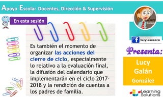 Lucy
Galán
González
Apoyo Escolar Docentes, Dirección & Supervisión
Es también el momento de
organizar las acciones del
cierre de ciclo, especialmente
lo relativo a la evaluación final,
la difusión del calendario que
implementarán en el ciclo 2017-
2018 y la rendición de cuentas a
los padres de familia.
En esta sesión
 
