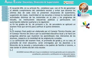 Apoyo Escolar Docentes, Dirección & Supervisión
El Acuerdo 696, en su artículo 9o., establece que, con el fin de garantizar
el debido cumplimiento del calendario escolar y evitar que durante los
últimos días de cada ciclo se presenten situaciones de ausentismo,
suspensión de clases, inactividad en las escuelas o incluso la realización de
actividades distintas de las contenidas en el plan y los programas de
estudio, las instituciones educativas públicas y particulares con
autorización deberán sujetarse a lo siguiente:
a) En los grados de 3o. de primaria a 3o. de secundaria se aplicará un
examen final que servirá para calificar el quinto bimestre.
[…]
b) El examen final podrá ser elaborado por el Consejo Técnico Escolar, por
el Consejo Técnico de Zona o por la autoridad educativa local y se hará con
preguntas abiertas que muestren los aprendizajes más relevantes de los
alumnos, respecto a la totalidad de las asignaturas cursadas.
c) La calificación del examen final, el promedio de grado y, en su caso, el
promedio de nivel educativo, serán entregados por los docentes a la
Dirección de la escuela y comunicados a los padres de familia o tutores, a
más tardar el último día del ciclo escolar.
[…]
ACUERDO número 696 por el que se establecen normas generales para la evaluación,
acreditación, promoción y certificación en la educación básica.
DOF: 20/09/2013
 