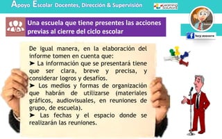 Apoyo Escolar Docentes, Dirección & Supervisión
Una escuela que tiene presentes las acciones
previas al cierre del ciclo escolar
De igual manera, en la elaboración del
informe tomen en cuenta que:
➤ La información que se presentará tiene
que ser clara, breve y precisa, y
considerar logros y desafíos.
➤ Los medios y formas de organización
que habrán de utilizarse (materiales
gráficos, audiovisuales, en reuniones de
grupo, de escuela).
➤ Las fechas y el espacio donde se
realizarán las reuniones.
 