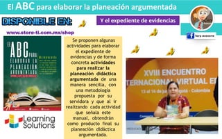 El ABC para elaborar la planeación argumentada
Y el expediente de evidencias
Se proponen algunas
actividades para elaborar
el expediente de
evidencias y de forma
concreta actividades
para realizar la
planeación didáctica
argumentada de una
manera sencilla, con
una metodología
propuesta por su
servidora y que al ir
realizando cada actividad
que señala este
manual, obtendrán
como producto final su
planeación didáctica
argumentada.
www.store-ti.com.mx/shop
 