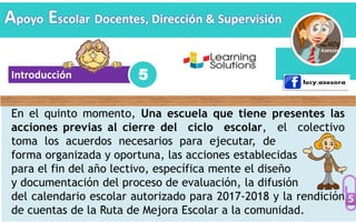 Introducción
En el quinto momento, Una escuela que tiene presentes las
acciones previas al cierre del ciclo escolar, el colectivo
toma los acuerdos necesarios para ejecutar, de
forma organizada y oportuna, las acciones establecidas
para el fin del año lectivo, específica mente el diseño
y documentación del proceso de evaluación, la difusión
del calendario escolar autorizado para 2017-2018 y la rendición
de cuentas de la Ruta de Mejora Escolar a la comunidad.
5
Apoyo Escolar Docentes, Dirección & Supervisión
 