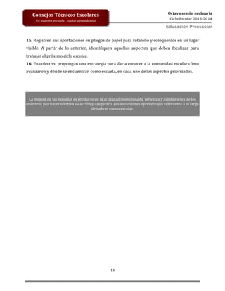 13
Octava sesión ordinaria
Ciclo Escolar 2013-2014
Ed
Consejos Técnicos Escolares
En nuestra escuela… todos aprendemos
Educación Preescolar
15. Registren sus aportaciones en pliegos de papel para rotafolio y colóquenlos en un lugar
visible. A partir de lo anterior, identifiquen aquellos aspectos que deben focalizar para
trabajar el próximo ciclo escolar.
16. En colectivo propongan una estrategia para dar a conocer a la comunidad escolar cómo
avanzaron y dónde se encuentran como escuela, en cada uno de los aspectos priorizados.
La mejora de las escuelas es producto de la actividad intencionada, reflexiva y colaborativa de los
maestros por hacer efectiva su acción y asegurar a sus estudiantes aprendizajes relevantes a lo largo
de todo el tramo escolar.
 