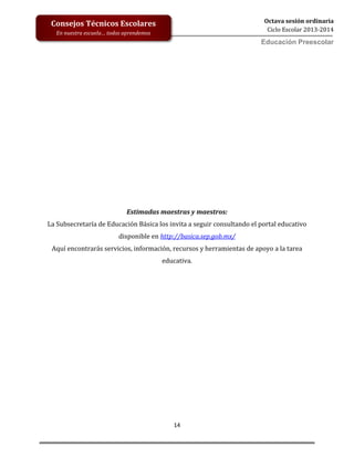 14
Octava sesión ordinaria
Ciclo Escolar 2013-2014
Ed
Consejos Técnicos Escolares
En nuestra escuela… todos aprendemos
Educación Preescolar
Estimadas maestras y maestros:
La Subsecretaría de Educación Básica los invita a seguir consultando el portal educativo
disponible en http://basica.sep.gob.mx/
Aquí encontrarás servicios, información, recursos y herramientas de apoyo a la tarea
educativa.
 