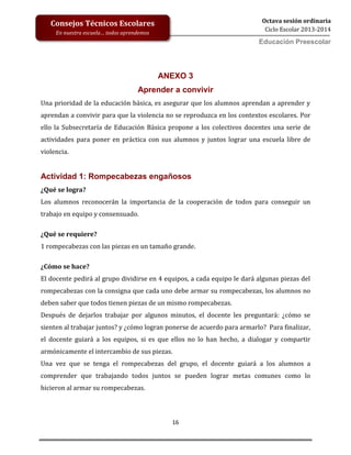 16
Octava sesión ordinaria
Ciclo Escolar 2013-2014
Ed
Consejos Técnicos Escolares
En nuestra escuela… todos aprendemos
Educación Preescolar
ANEXO 3
Aprender a convivir
Una prioridad de la educación básica, es asegurar que los alumnos aprendan a aprender y
aprendan a convivir para que la violencia no se reproduzca en los contextos escolares. Por
ello la Subsecretaría de Educación Básica propone a los colectivos docentes una serie de
actividades para poner en práctica con sus alumnos y juntos lograr una escuela libre de
violencia.
Actividad 1: Rompecabezas engañosos
¿Qué se logra?
Los alumnos reconocerán la importancia de la cooperación de todos para conseguir un
trabajo en equipo y consensuado.
¿Qué se requiere?
1 rompecabezas con las piezas en un tamaño grande.
¿Cómo se hace?
El docente pedirá al grupo dividirse en 4 equipos, a cada equipo le dará algunas piezas del
rompecabezas con la consigna que cada uno debe armar su rompecabezas, los alumnos no
deben saber que todos tienen piezas de un mismo rompecabezas.
Después de dejarlos trabajar por algunos minutos, el docente les preguntará: ¿cómo se
sienten al trabajar juntos? y ¿cómo logran ponerse de acuerdo para armarlo? Para finalizar,
el docente guiará a los equipos, si es que ellos no lo han hecho, a dialogar y compartir
armónicamente el intercambio de sus piezas.
Una vez que se tenga el rompecabezas del grupo, el docente guiará a los alumnos a
comprender que trabajando todos juntos se pueden lograr metas comunes como lo
hicieron al armar su rompecabezas.
 