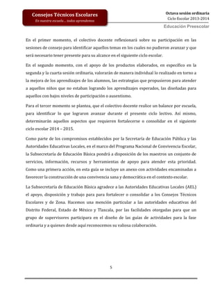 5
Octava sesión ordinaria
Ciclo Escolar 2013-2014
Ed
Consejos Técnicos Escolares
En nuestra escuela… todos aprendemos
Educación Preescolar
En el primer momento, el colectivo docente reflexionará sobre su participación en las
sesiones de consejo para identificar aquellos temas en los cuales no pudieron avanzar y que
será necesario tener presente para su alcance en el siguiente ciclo escolar.
En el segundo momento, con el apoyo de los productos elaborados, en específico en la
segunda y la cuarta sesión ordinaria, valorarán de manera individual lo realizado en torno a
la mejora de los aprendizajes de los alumnos, las estrategias que propusieron para atender
a aquellos niños que no estaban logrando los aprendizajes esperados, las diseñadas para
aquellos con bajos niveles de participación o ausentismo.
Para el tercer momento se plantea, que el colectivo docente realice un balance por escuela,
para identificar lo que lograron avanzar durante el presente ciclo lectivo. Así mismo,
determinarán aquellos aspectos que requieren fortalecerse o consolidar en el siguiente
ciclo escolar 2014 – 2015.
Como parte de los compromisos establecidos por la Secretaría de Educación Pública y las
Autoridades Educativas Locales, en el marco del Programa Nacional de Convivencia Escolar,
la Subsecretaría de Educación Básica pondrá a disposición de los maestros un conjunto de
servicios, información, recursos y herramientas de apoyo para atender esta prioridad.
Como una primera acción, en esta guía se incluye un anexo con actividades encaminadas a
favorecer la construcción de una convivencia sana y democrática en el contexto escolar.
La Subsecretaría de Educación Básica agradece a las Autoridades Educativas Locales (AEL)
el apoyo, disposición y trabajo para para fortalecer o consolidar a los Consejos Técnicos
Escolares y de Zona. Hacemos una mención particular a las autoridades educativas del
Distrito Federal, Estado de México y Tlaxcala, por las facilidades otorgadas para que un
grupo de supervisores participara en el diseño de las guías de actividades para la fase
ordinaria y a quienes desde aquí reconocemos su valiosa colaboración.
 
