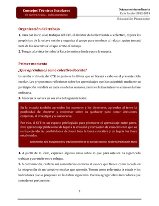 7
Octava sesión ordinaria
Ciclo Escolar 2013-2014
Ed
Consejos Técnicos Escolares
En nuestra escuela… todos aprendemos
Educación Preescolar
Organización del trabajo
1. Para dar inicio a los trabajos del CTE, el director da la bienvenida al colectivo, explica los
propósitos de la octava sesión y organiza al grupo para nombrar al relator, quien tomará
nota de los acuerdos a los que arribe el consejo.
2. Tengan a la vista de todos la Ruta de mejora desde y para la escuela.
Primer momento
¿Qué aprendimos como colectivo docente?
La sesión ordinaria del CTE de junio es la última que se llevará a cabo en el presente ciclo
escolar. Les proponemos reflexionar sobre los aprendizajes que han adquirido mediante su
participación decidida en cada una de las sesiones, tanto en la fase intensiva como en la fase
ordinaria.
3. Realicen la lectura en voz alta del siguiente texto:
4. A partir de lo leído, expresen algunas ideas sobre lo que para ustedes ha significado
trabajar y aprender entre colegas.
5. A continuación, centren sus comentarios en torno al avance que tienen como escuela en
la integración de un colectivo escolar que aprende. Tomen como referencia la escala y los
indicadores que se proponen en las tablas siguientes. Pueden agregar otros indicadores que
consideren pertinentes:
En la escuela también aprenden los maestros y los directores, aprenden al tener la
posibilidad de observar y conversar sobre su quehacer para tomar decisiones
conjuntas, al investigar y al asesorarse.
Por ello, el CTE es un espacio privilegiado para promover el aprendizaje entre pares.
Este aprendizaje profesional da lugar a la creación y recreación de conocimiento que va
enriqueciendo las posibilidades de hacer bien la tarea educativa y de lograr los fines
establecidos.
Lineamientos para la organización y el funcionamiento de los Consejos Técnicos Escolares de Educación Básica
 